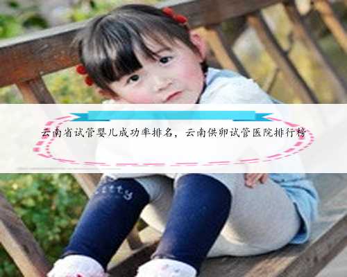 云南省试管婴儿成功率排名，云南供卵试管医院排行榜