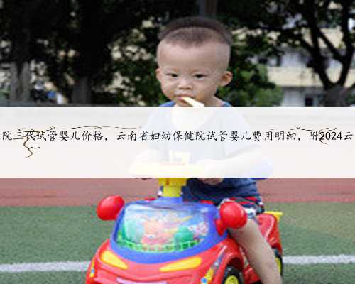 云南省第一人民医院三代试管婴儿价格，云南省妇幼保健院试管婴儿费用明细，